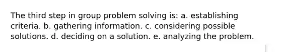 The third step in group problem solving is: a. establishing criteria. b. gathering information. c. considering possible solutions. d. deciding on a solution. e. analyzing the problem.