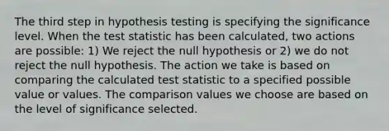 The third step in hypothesis testing is specifying the significance level. When the test statistic has been calculated, two actions are possible: 1) We reject the null hypothesis or 2) we do not reject the null hypothesis. The action we take is based on comparing the calculated test statistic to a specified possible value or values. The comparison values we choose are based on the level of significance selected.