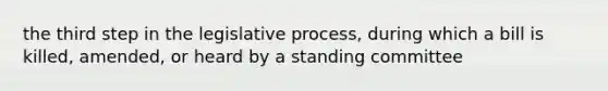 the third step in the legislative process, during which a bill is killed, amended, or heard by a standing committee