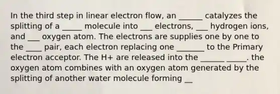 In the third step in linear electron flow, an ______ catalyzes the splitting of a _____ molecule into ___ electrons, ___ hydrogen ions, and ___ oxygen atom. The electrons are supplies one by one to the ____ pair, each electron replacing one _______ to the Primary electron acceptor. The H+ are released into the ______ _____. the oxygen atom combines with an oxygen atom generated by the splitting of another water molecule forming __