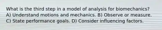 What is the third step in a model of analysis for biomechanics? A) Understand motions and mechanics. B) Observe or measure. C) State performance goals. D) Consider influencing factors.