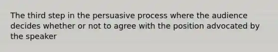 The third step in the persuasive process where the audience decides whether or not to agree with the position advocated by the speaker