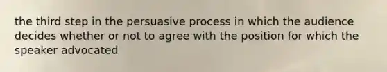 the third step in the persuasive process in which the audience decides whether or not to agree with the position for which the speaker advocated