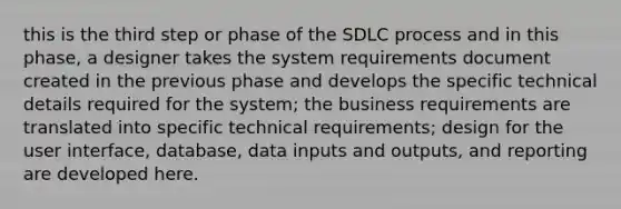 this is the third step or phase of the SDLC process and in this phase, a designer takes the system requirements document created in the previous phase and develops the specific technical details required for the system; the business requirements are translated into specific technical requirements; design for the user interface, database, data inputs and outputs, and reporting are developed here.