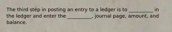 The third step in posting an entry to a ledger is to __________ in the ledger and enter the __________, journal page, amount, and balance.