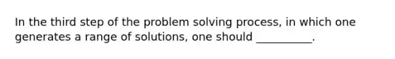 In the third step of the problem solving process, in which one generates a range of solutions, one should __________.