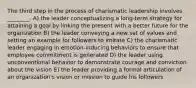 The third step in the process of charismatic leadership involves ________. A) the leader conceptualizing a long-term strategy for attaining a goal by linking the present with a better future for the organization B) the leader conveying a new set of values and setting an example for followers to imitate C) the charismatic leader engaging in emotion-inducing behaviors to ensure that employee commitment is generated D) the leader using unconventional behavior to demonstrate courage and conviction about the vision E) the leader providing a formal articulation of an organization's vision or mission to guide his followers