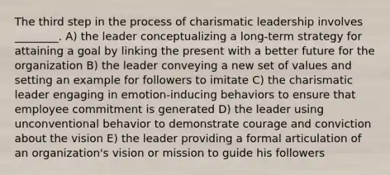 The third step in the process of charismatic leadership involves ________. A) the leader conceptualizing a long-term strategy for attaining a goal by linking the present with a better future for the organization B) the leader conveying a new set of values and setting an example for followers to imitate C) the charismatic leader engaging in emotion-inducing behaviors to ensure that employee commitment is generated D) the leader using unconventional behavior to demonstrate courage and conviction about the vision E) the leader providing a formal articulation of an organization's vision or mission to guide his followers