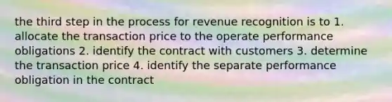 the third step in the process for revenue recognition is to 1. allocate the transaction price to the operate performance obligations 2. identify the contract with customers 3. determine the transaction price 4. identify the separate performance obligation in the contract