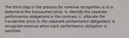 The third step in the process for revenue recognition is to a. determine the transaction price. b. identify the separate performance obligations in the contract. c. allocate the transaction price to the separate performance obligations. d. recognize revenue when each performance obligation is satisfied.