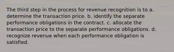 The third step in the process for revenue recognition is to a. determine the transaction price. b. identify the separate performance obligations in the contract. c. allocate the transaction price to the separate performance obligations. d. recognize revenue when each performance obligation is satisfied.