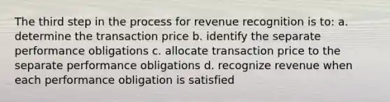 The third step in the process for revenue recognition is to: a. determine the transaction price b. identify the separate performance obligations c. allocate transaction price to the separate performance obligations d. recognize revenue when each performance obligation is satisfied