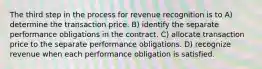 The third step in the process for revenue recognition is to A) determine the transaction price. B) identify the separate performance obligations in the contract. C) allocate transaction price to the separate performance obligations. D) recognize revenue when each performance obligation is satisfied.