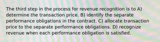 The third step in the process for revenue recognition is to A) determine the transaction price. B) identify the separate performance obligations in the contract. C) allocate transaction price to the separate performance obligations. D) recognize revenue when each performance obligation is satisfied.