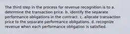 The third step in the process for revenue recognition is to a. determine the transaction price. b. identify the separate performance obligations in the contract. c. allocate transaction price to the separate performance obligations. d. recognize revenue when each performance obligation is satisfied.