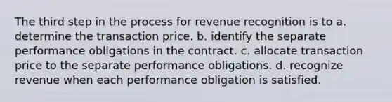 The third step in the process for revenue recognition is to a. determine the transaction price. b. identify the separate performance obligations in the contract. c. allocate transaction price to the separate performance obligations. d. recognize revenue when each performance obligation is satisfied.