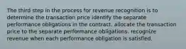 The third step in the process for revenue recognition is to determine the transaction price identify the separate performance obligations in the contract. allocate the transaction price to the separate performance obligations. recognize revenue when each performance obligation is satisfied.