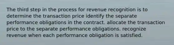 The third step in the process for revenue recognition is to determine the transaction price identify the separate performance obligations in the contract. allocate the transaction price to the separate performance obligations. recognize revenue when each performance obligation is satisfied.