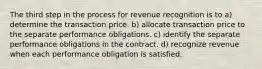 The third step in the process for revenue recognition is to a) determine the transaction price. b) allocate transaction price to the separate performance obligations. c) identify the separate performance obligations in the contract. d) recognize revenue when each performance obligation is satisfied.