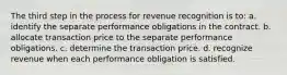 The third step in the process for revenue recognition is to: a. identify the separate performance obligations in the contract. b. allocate transaction price to the separate performance obligations. c. determine the transaction price. d. recognize revenue when each performance obligation is satisfied.