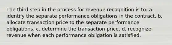 The third step in the process for revenue recognition is to: a. identify the separate performance obligations in the contract. b. allocate transaction price to the separate performance obligations. c. determine the transaction price. d. recognize revenue when each performance obligation is satisfied.