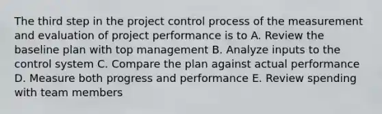 The third step in the project control process of the measurement and evaluation of project performance is to A. Review the baseline plan with top management B. Analyze inputs to the control system C. Compare the plan against actual performance D. Measure both progress and performance E. Review spending with team members