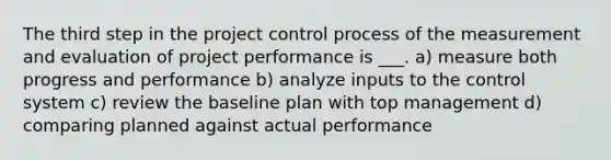 The third step in the project control process of the measurement and evaluation of project performance is ___. a) measure both progress and performance b) analyze inputs to the control system c) review the baseline plan with top management d) comparing planned against actual performance