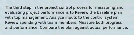 The third step in the project control process for measuring and evaluating project performance is to Review the baseline plan with top management. Analyze inputs to the control system. Review spending with team members. Measure both progress and performance. Compare the plan against actual performance.