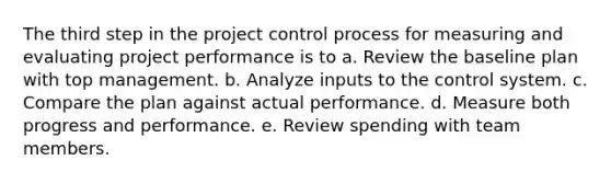 The third step in the project control process for measuring and evaluating project performance is to a. Review the baseline plan with top management. b. Analyze inputs to the control system. c. Compare the plan against actual performance. d. Measure both progress and performance. e. Review spending with team members.