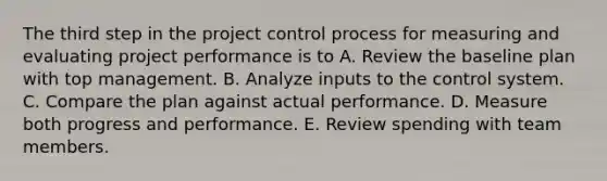 The third step in the project control process for measuring and evaluating project performance is to A. Review the baseline plan with top management. B. Analyze inputs to the control system. C. Compare the plan against actual performance. D. Measure both progress and performance. E. Review spending with team members.