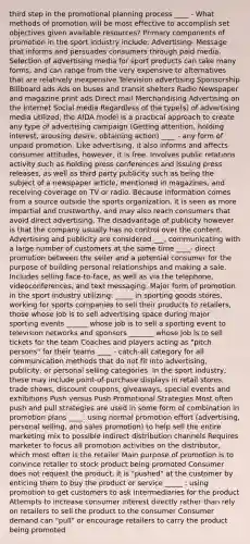 third step in the promotional planning process ____ - What methods of promotion will be most effective to accomplish set objectives given available resources? Primary components of promotion in the sport industry include: Advertising- Message that informs and persuades consumers through paid media. Selection of advertising media for sport products can take many forms, and can range from the very expensive to alternatives that are relatively inexpensive Television advertising Sponsorship Billboard ads Ads on buses and transit shelters Radio Newspaper and magazine print ads Direct mail Merchandising Advertising on the Internet Social media Regardless of the type(s) of advertising media utilized, the AIDA model is a practical approach to create any type of advertising campaign (Getting attention, holding interest, arousing desire, obtaining action) ____ - any form of unpaid promotion. Like advertising, it also informs and affects consumer attitudes, however, it is free. Involves public relations activity such as holding press conferences and issuing press releases, as well as third party publicity such as being the subject of a newspaper article, mentioned in magazines, and receiving coverage on TV or radio. Because information comes from a source outside the sports organization, it is seen as more impartial and trustworthy, and may also reach consumers that avoid direct advertising. The disadvantage of publicity however is that the company usually has no control over the content. Advertising and publicity are considered ___, communicating with a large number of customers at the same time ____- direct promotion between the seller and a potential consumer for the purpose of building personal relationships and making a sale. Includes selling face-to-face, as well as via the telephone, videoconferences, and text messaging. Major form of promotion in the sport industry utilizing: _____ in sporting goods stores, working for sports companies to sell their products to retailers, those whose job is to sell advertising space during major sporting events ______ whose job is to sell a sporting event to television networks and sponsors _______ whose job is to sell tickets for the team Coaches and players acting as "pitch persons" for their teams ____ - catch-all category for all communication methods that do not fit into advertising, publicity, or personal selling categories. In the sport industry, these may include point-of-purchase displays in retail stores, trade shows, discount coupons, giveaways, special events and exhibitions Push versus Push Promotional Strategies Most often push and pull strategies are used in some form of combination in promotion plans ____: using normal promotion effort (advertising, personal selling, and sales promotion) to help sell the entire marketing mix to possible indirect distribution channels Requires marketer to focus all promotion activities on the distributor, which most often is the retailer Main purpose of promotion is to convince retailer to stock product being promoted Consumer does not request the product; it is "pushed" at the customer by enticing them to buy the product or service _____ : using promotion to get customers to ask intermediaries for the product Attempts to increase consumer interest directly rather than rely on retailers to sell the product to the consumer Consumer demand can "pull" or encourage retailers to carry the product being promoted