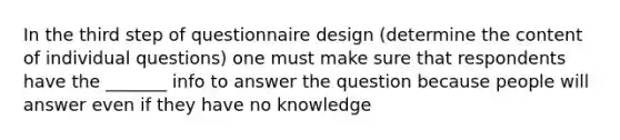 In the third step of questionnaire design (determine the content of individual questions) one must make sure that respondents have the _______ info to answer the question because people will answer even if they have no knowledge