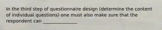 In the third step of questionnaire design (determine the content of individual questions) one must also make sure that the respondent can _______________