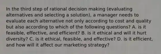 In the third step of rational decision making (evaluating alternatives and selecting a solution), a manager needs to evaluate each alternative not only according to cost and quality but also according to which of the following questions? A. is it feasible, effective, and efficient? B. is it ethical and will it hurt diversity? C. is it ethical, feasible, and effective? D. is it efficient, and how will it affect our marketing strategy?