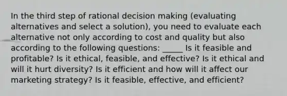 In the third step of rational decision making (evaluating alternatives and select a solution), you need to evaluate each alternative not only according to cost and quality but also according to the following questions: _____ Is it feasible and profitable? Is it ethical, feasible, and effective? Is it ethical and will it hurt diversity? Is it efficient and how will it affect our marketing strategy? Is it feasible, effective, and efficient?