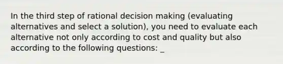 In the third step of rational decision making (evaluating alternatives and select a solution), you need to evaluate each alternative not only according to cost and quality but also according to the following questions: _