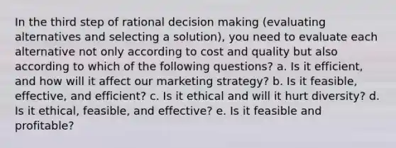 In the third step of rational decision making (evaluating alternatives and selecting a solution), you need to evaluate each alternative not only according to cost and quality but also according to which of the following questions? a. Is it efficient, and how will it affect our marketing strategy? b. Is it feasible, effective, and efficient? c. Is it ethical and will it hurt diversity? d. Is it ethical, feasible, and effective? e. Is it feasible and profitable?