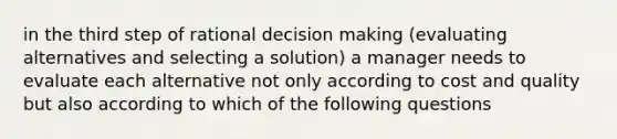 in the third step of rational decision making (evaluating alternatives and selecting a solution) a manager needs to evaluate each alternative not only according to cost and quality but also according to which of the following questions