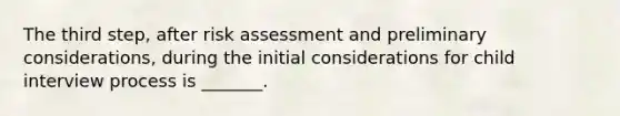 The third step, after risk assessment and preliminary considerations, during the initial considerations for child interview process is _______.