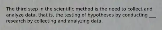 The third step in the scientific method is the need to collect and analyze data, that is, the testing of hypotheses by conducting ___ research by collecting and analyzing data.