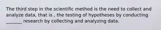 The third step in the scientific method is the need to collect and analyze data, that is , the testing of hypotheses by conducting _______ research by collecting and analyzing data.