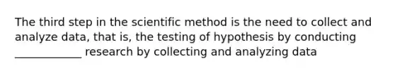 The third step in the scientific method is the need to collect and analyze data, that is, the testing of hypothesis by conducting ____________ research by collecting and analyzing data