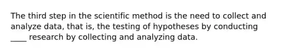 The third step in the scientific method is the need to collect and analyze data, that is, the testing of hypotheses by conducting ____ research by collecting and analyzing data.