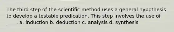 The third step of the scientific method uses a general hypothesis to develop a testable predication. This step involves the use of ____. a. induction b. deduction c. analysis d. synthesis