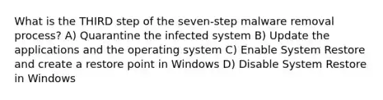 What is the THIRD step of the seven-step malware removal process? A) Quarantine the infected system B) Update the applications and the operating system C) Enable System Restore and create a restore point in Windows D) Disable System Restore in Windows