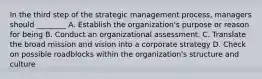 In the third step of the strategic management process, managers should ________ A. Establish the organization's purpose or reason for being B. Conduct an organizational assessment. C. Translate the broad mission and vision into a corporate strategy D. Check on possible roadblocks within the organization's structure and culture