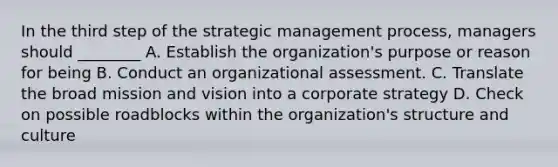 In the third step of the strategic management process, managers should ________ A. Establish the organization's purpose or reason for being B. Conduct an organizational assessment. C. Translate the broad mission and vision into a corporate strategy D. Check on possible roadblocks within the organization's structure and culture