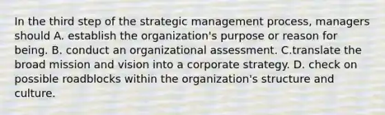 In the third step of the strategic management process, managers should A. establish the organization's purpose or reason for being. B. conduct an organizational assessment. C.translate the broad mission and vision into a corporate strategy. D. check on possible roadblocks within the organization's structure and culture.