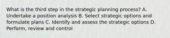 What is the third step in the strategic planning​ process? A. Undertake a position analysis B. Select strategic options and formulate plans C. Identify and assess the strategic options D. ​Perform, review and control