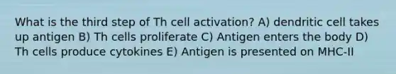 What is the third step of Th cell activation? A) dendritic cell takes up antigen B) Th cells proliferate C) Antigen enters the body D) Th cells produce cytokines E) Antigen is presented on MHC-II